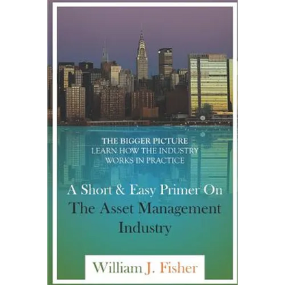 A Short And Easy Primer On The Asset Management Industry: The Bigger Picture - Learn How The Industry Works In Practice - Paperback