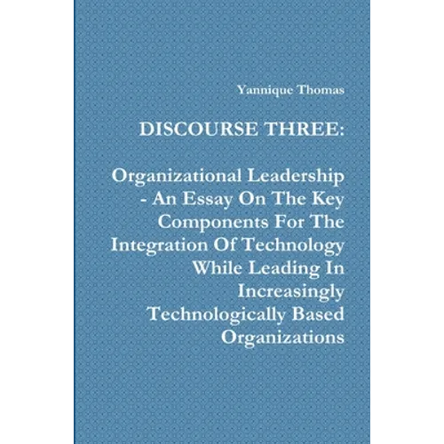 Discourse Three: Organizational Leadership - An Essay On The Key Components For The Integration Of Technology While Leading In Increasingly Technologi - Paperback