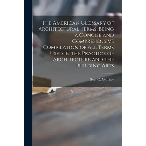 The American Glossary of Architectural Terms, Being a Concise and Comprehensive Compilation of All Terms Used in the Practice of Architecture and the - Paperback