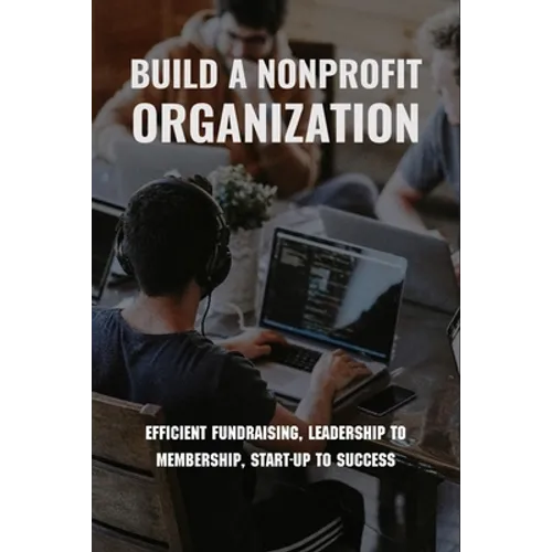 Build A Nonprofit Organization: Efficient Fundraising, Leadership To Membership, Start-Up To Success: Non Profit Organization Examples - Paperback