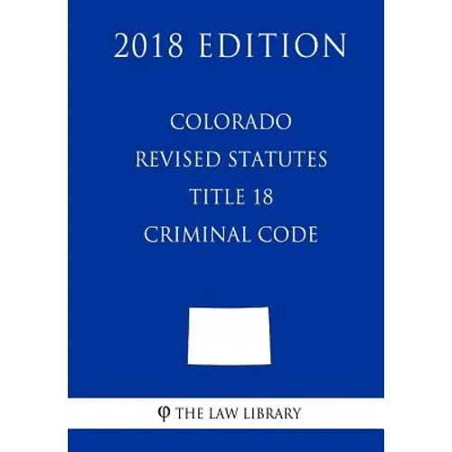 Colorado Revised Statutes - Title 18 - Criminal Code (2018 Edition) - Paperback