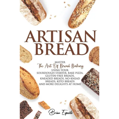 Artisan Bread: Master the Art of Bread Baking Using Your Sourdough Starter. Bake Pizza, Gluten-Free Breads, Kneaded Breads, No-Knead - Paperback