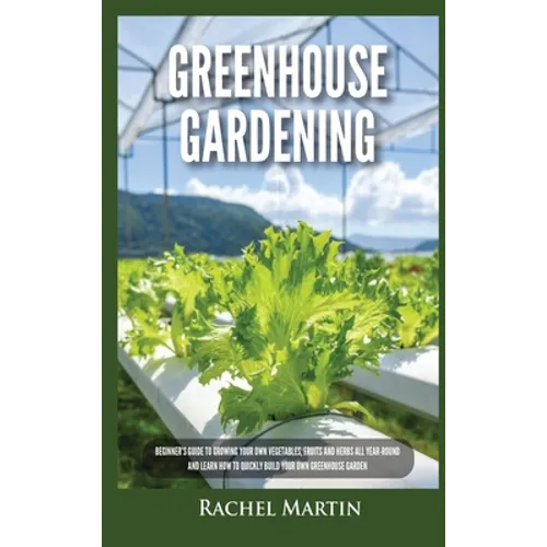 Greenhouse Gardening: Beginner's Guide to Growing Your Own Vegetables, Fruits and Herbs All Year-Round and Learn How to Quickly Build Your Own Greenho - Hardcover