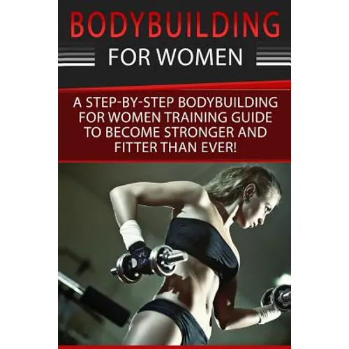 Bodybuilding For Women: A Step-By-Step Beginners Bodybuilding For Women Training Guide To Become Stronger And Fitter Than Ever! - Paperback