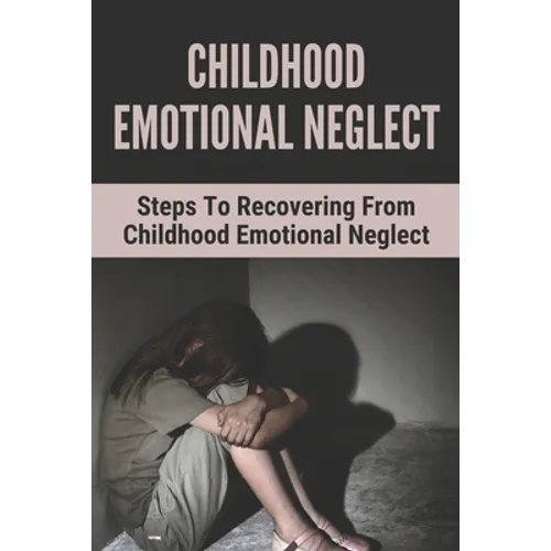Childhood Emotional Neglect: Steps To Recovering From Childhood Emotional Neglect: Mental And Emotional Well Being - Paperback