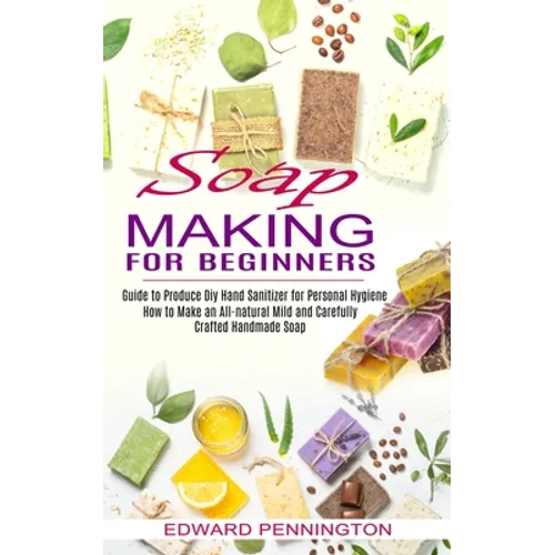 Soap Making for Beginners: How to Make an All-natural Mild and Carefully Crafted Handmade Soap (Guide to Produce Diy Hand Sanitizer for Personal Hygie - Paperback