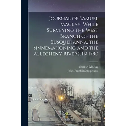 Journal of Samuel Maclay, While Surveying the West Branch of the Susquehanna, the Sinnemahoning and the Allegheny Rivers, in 1790 - Paperback