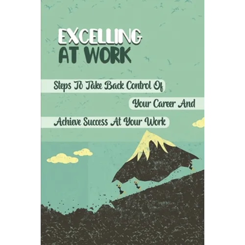 Excelling At Work: Steps To Take Back Control Of Your Career And Achieve Success At Your Work: Career Development Strategies - Paperback