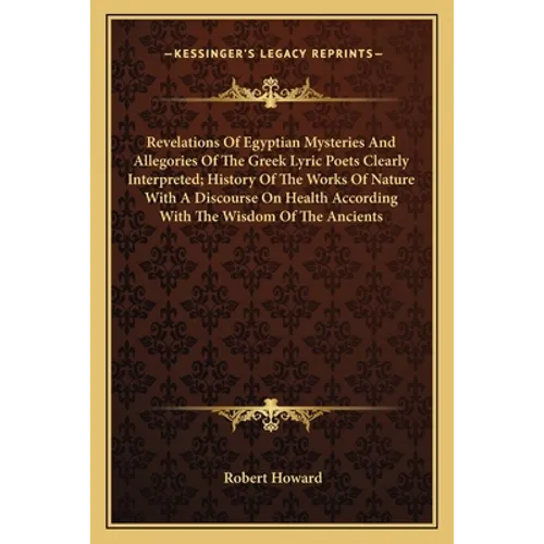 Revelations Of Egyptian Mysteries And Allegories Of The Greek Lyric Poets Clearly Interpreted; History Of The Works Of Nature With A Discourse On Heal - Paperback