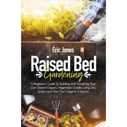 Raised Bed Gardening: A Beginner's Guide to Building and Sustaining Your Own Raised Organic Vegetable Garden using Less Space and Your Own O - Paperback