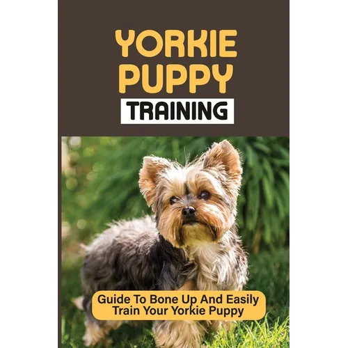 Yorkie Puppy Training: Guide To Bone Up And Easily Train Your Yorkie Puppy: Yorkie Training - Paperback
