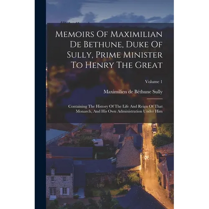 Memoirs Of Maximilian De Bethune, Duke Of Sully, Prime Minister To Henry The Great: Containing The History Of The Life And Reign Of That Monarch, And - Paperback