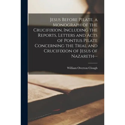 Jesus Before Pilate, a Monograph of the Crucifixion, Including the Reports, Letters and Acts of Pontius Pilate Concerning the Trial and Crucifixion of - Paperback