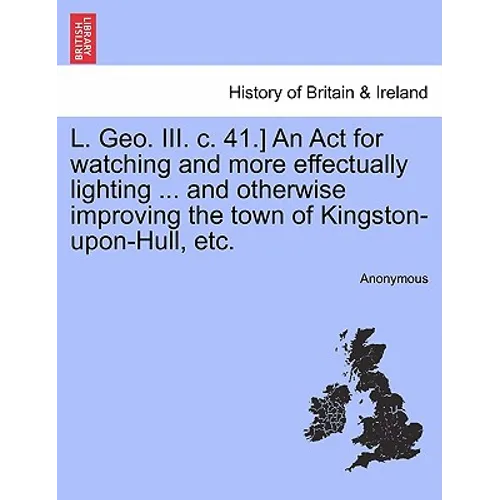 L. Geo. III. C. 41.] an ACT for Watching and More Effectually Lighting ... and Otherwise Improving the Town of Kingston-Upon-Hull, Etc. - Paperback